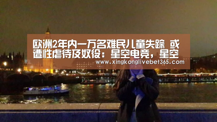 欧洲2年内一万名难民儿童失踪 或遭性虐待及奴役:星空电竞,星空百家乐,星空登录,星空APP(图3) 星空电竞,星空百家乐,星空登录,星空APP